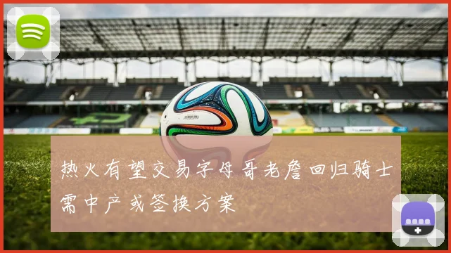热火有望交易字母哥老詹回归骑士需中产或签换方案