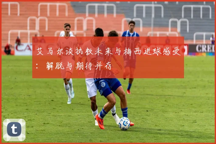 艾马尔谈执教未来与梅西进球感受：解脱与期待并存