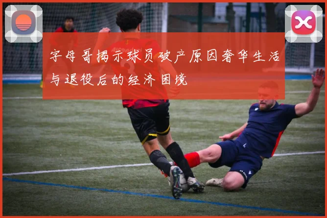 字母哥揭示球员破产原因奢华生活与退役后的经济困境