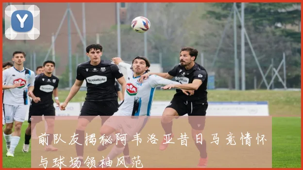 前队友揭秘阿韦洛亚昔日马竞情怀与球场领袖风范