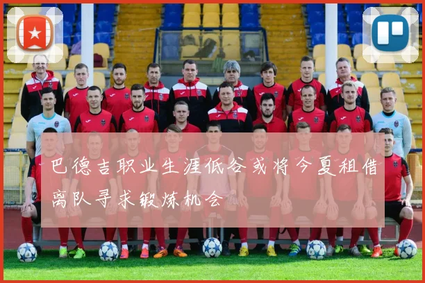 巴德吉职业生涯低谷或将今夏租借离队寻求锻炼机会