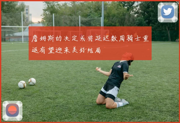 詹姆斯的决定或将延迟数周骑士重返有望迎来美好结局