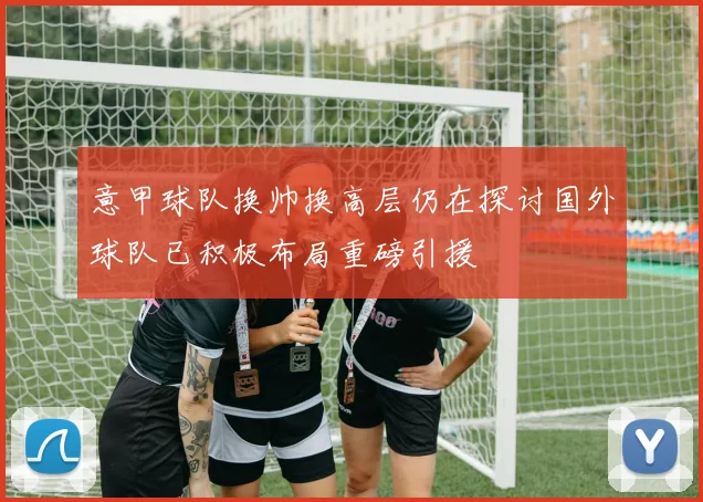 意甲球队换帅换高层仍在探讨国外球队已积极布局重磅引援