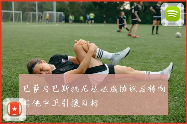 巴萨与巴斯托尼达达成协议后转向其他中卫引援目标