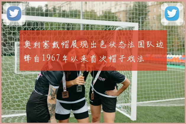 奥利塞戴帽展现出色状态法国队边锋自1967年以来首次帽子戏法