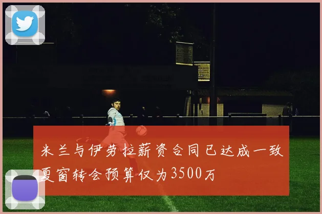 米兰与伊劳拉薪资合同已达成一致夏窗转会预算仅为3500万